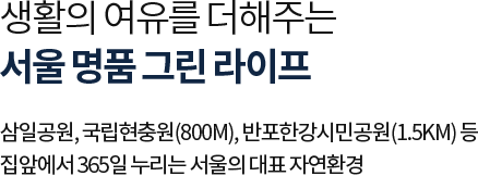 
											생활의 여유를 더해주는 서울 명품 그린 라이프

											삼일공원, 국립현충원(800m), 반포한강시민공원(1.5km) 등 
											집앞에서 365일 누리는 서울의 대표 자연환경
											